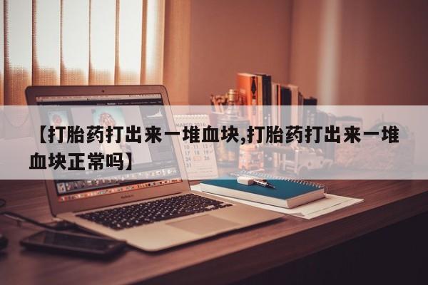 流产药联系方式【打胎药打出来一堆血块,打胎药打出来一堆血块正常吗】