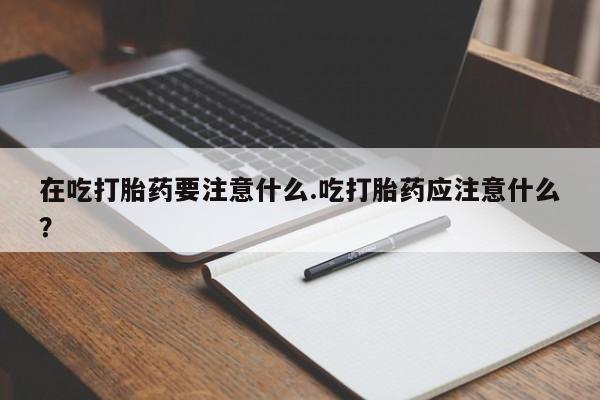 流产药联系方式在吃打胎药要注意什么.吃打胎药应注意什么？