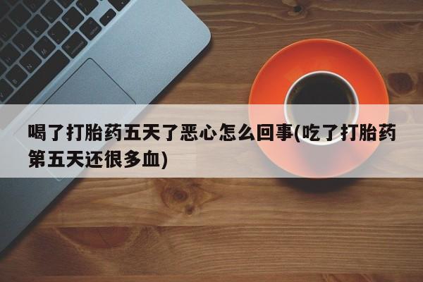 流产药联系方式喝了打胎药五天了恶心怎么回事(吃了打胎药第五天还很多血)