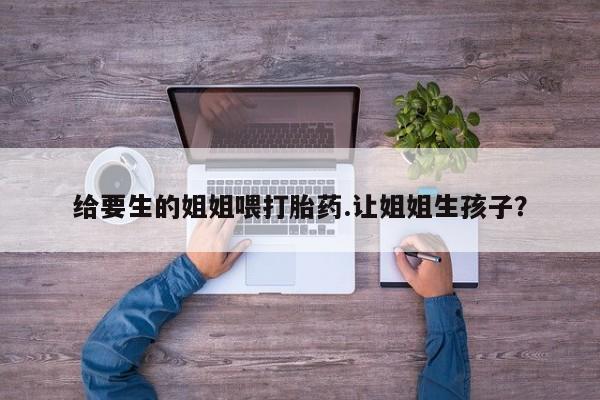 流产药联系方式给要生的姐姐喂打胎药.让姐姐生孩子？