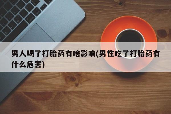 流产药联系方式男人喝了打胎药有啥影响(男性吃了打胎药有什么危害)