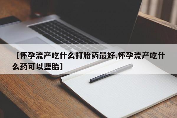 流产药联系方式【怀孕流产吃什么打胎药最好,怀孕流产吃什么药可以堕胎】