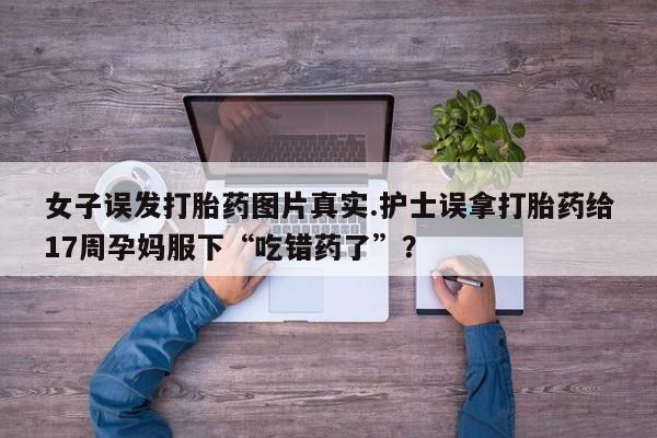 流产药联系方式女子误发打胎药图片真实.护士误拿打胎药给17周孕妈服下“吃错药了”？