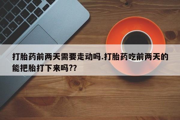 流产药联系方式打胎药前两天需要走动吗.打胎药吃前两天的能把胎打下来吗?？
