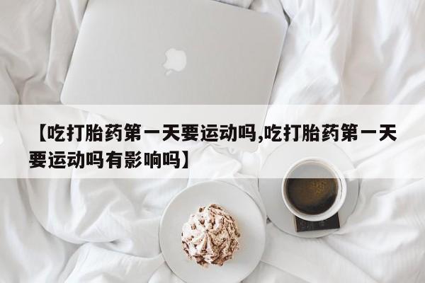 流产药联系方式【吃打胎药第一天要运动吗,吃打胎药第一天要运动吗有影响吗】