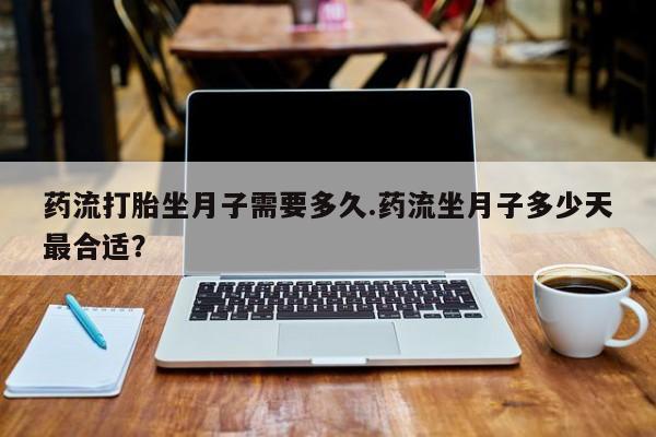 流产药联系方式药流打胎坐月子需要多久.药流坐月子多少天最合适？