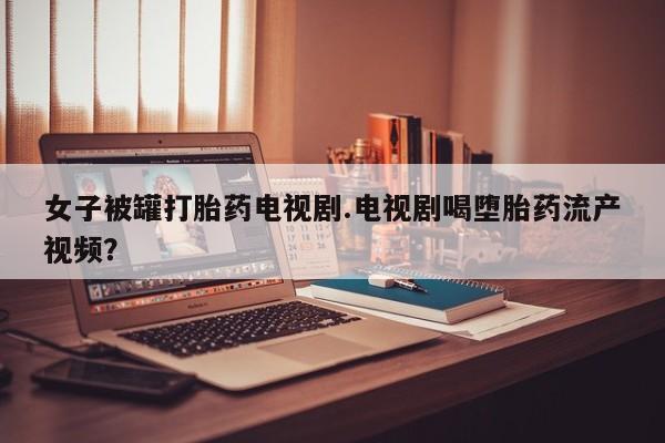 流产药联系方式女子被罐打胎药电视剧.电视剧喝堕胎药流产视频？