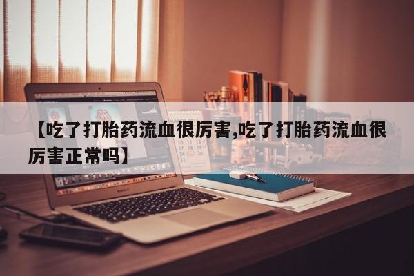 流产药联系方式【吃了打胎药流血很厉害,吃了打胎药流血很厉害正常吗】