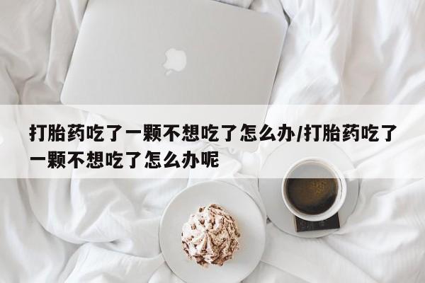 流产药联系方式打胎药吃了一颗不想吃了怎么办/打胎药吃了一颗不想吃了怎么办呢