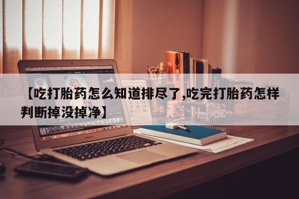 流产药联系方式【吃打胎药怎么知道排尽了,吃完打胎药怎样判断掉没掉净】