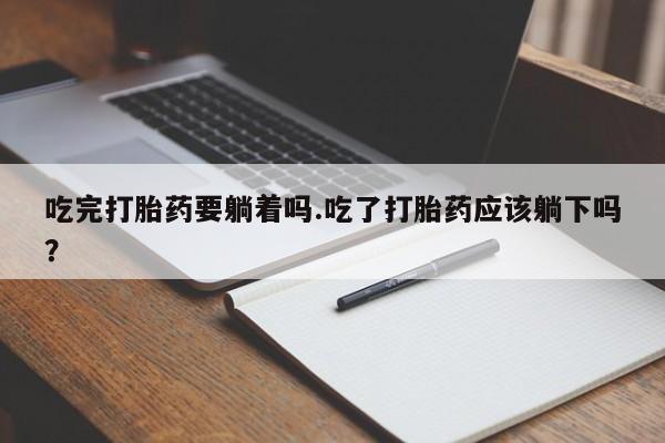 流产药联系方式吃完打胎药要躺着吗.吃了打胎药应该躺下吗？