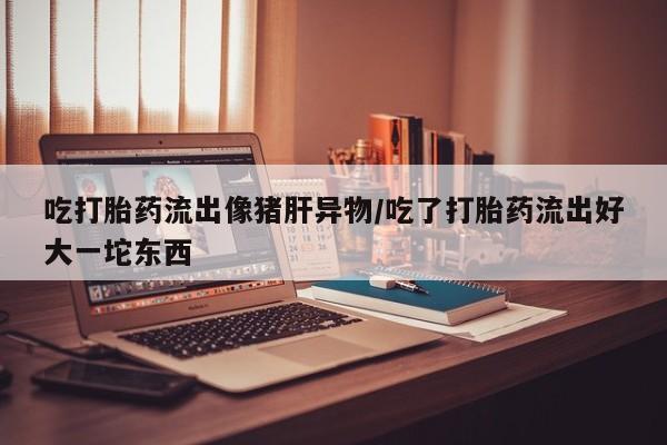 流产药联系方式吃打胎药流出像猪肝异物/吃了打胎药流出好大一坨东西