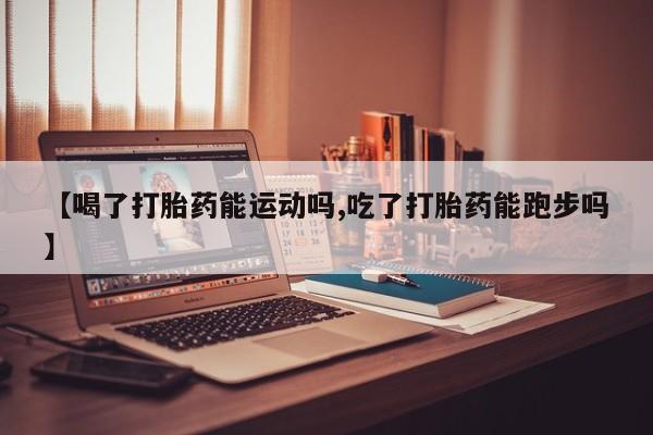 流产药联系方式【喝了打胎药能运动吗,吃了打胎药能跑步吗】