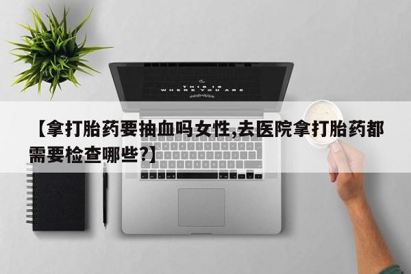 流产药联系方式【拿打胎药要抽血吗女性,去医院拿打胎药都需要检查哪些?】