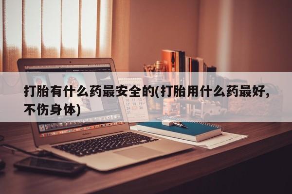 流产药联系方式打胎有什么药最安全的(打胎用什么药最好,不伤身体)