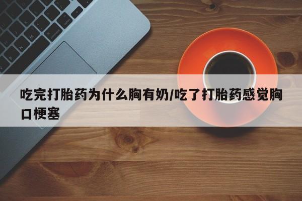 流产药联系方式吃完打胎药为什么胸有奶/吃了打胎药感觉胸口梗塞