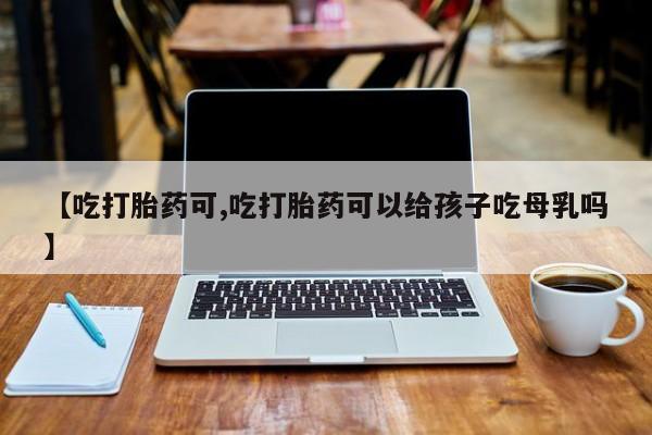 流产药联系方式【吃打胎药可,吃打胎药可以给孩子吃母乳吗】