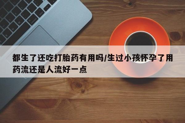 流产药联系方式都生了还吃打胎药有用吗/生过小孩怀孕了用药流还是人流好一点
