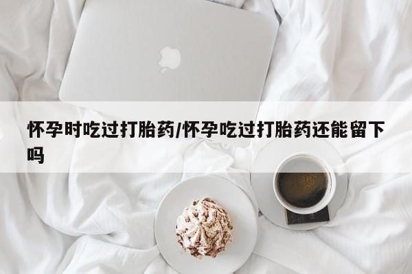 流产药联系方式怀孕时吃过打胎药/怀孕吃过打胎药还能留下吗