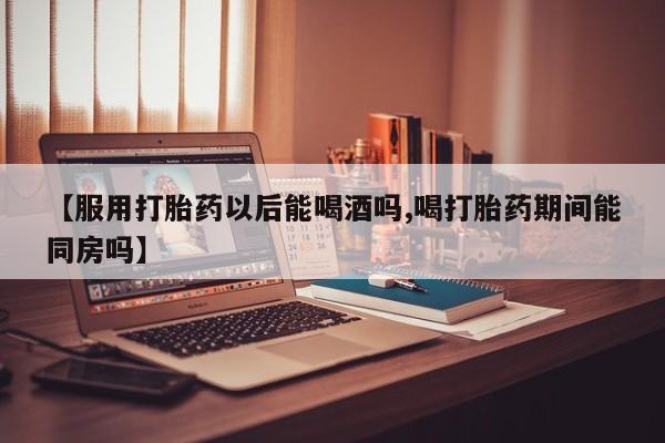 流产药联系方式【服用打胎药以后能喝酒吗,喝打胎药期间能同房吗】