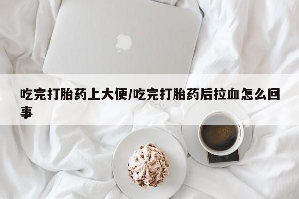 流产药联系方式吃完打胎药上大便/吃完打胎药后拉血怎么回事