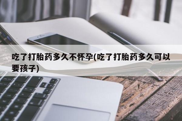 流产药联系方式吃了打胎药多久不怀孕(吃了打胎药多久可以要孩子)