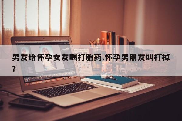 流产药联系方式男友给怀孕女友喝打胎药.怀孕男朋友叫打掉？