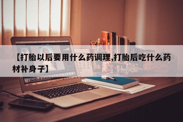 流产药联系方式【打胎以后要用什么药调理,打胎后吃什么药材补身子】