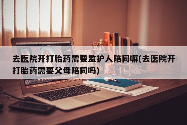 流产药联系方式去医院开打胎药需要监护人陪同嘛(去医院开打胎药需要父母陪同吗)