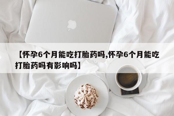 流产药联系方式【怀孕6个月能吃打胎药吗,怀孕6个月能吃打胎药吗有影响吗】