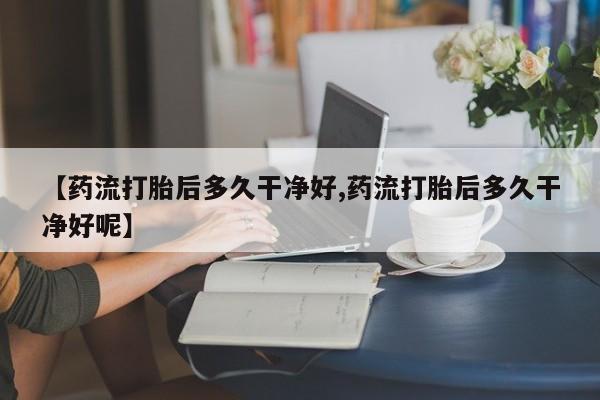 流产药联系方式【药流打胎后多久干净好,药流打胎后多久干净好呢】