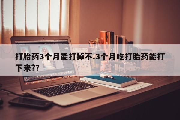流产药联系方式打胎药3个月能打掉不.3个月吃打胎药能打下来??