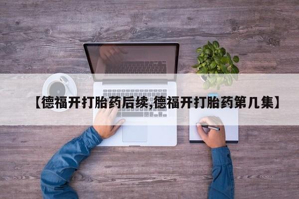 流产药联系方式【德福开打胎药后续,德福开打胎药第几集】
