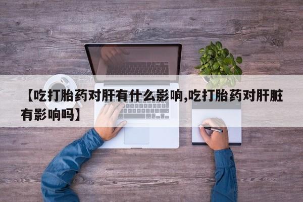 流产药联系方式【吃打胎药对肝有什么影响,吃打胎药对肝脏有影响吗】