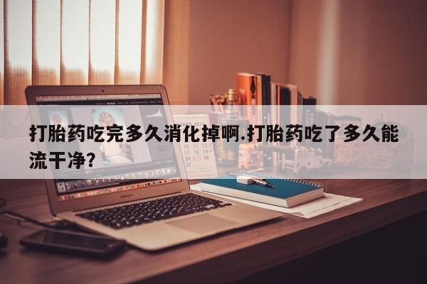 流产药联系方式打胎药吃完多久消化掉啊.打胎药吃了多久能流干净？