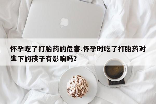 流产药联系方式怀孕吃了打胎药的危害.怀孕时吃了打胎药对生下的孩子有影响吗？