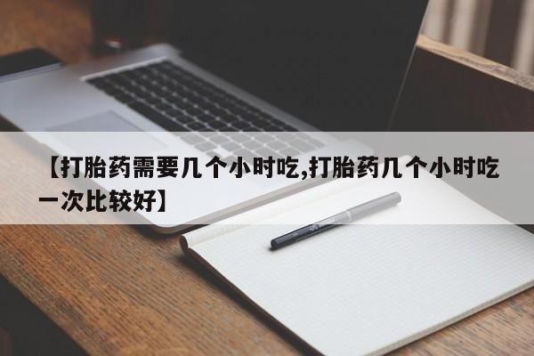 流产药联系方式【打胎药需要几个小时吃,打胎药几个小时吃一次比较好】