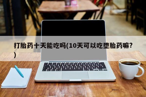 流产药联系方式打胎药十天能吃吗(10天可以吃堕胎药嘛?)