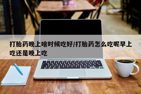流产药联系方式打胎药晚上啥时候吃好/打胎药怎么吃呢早上吃还是晚上吃