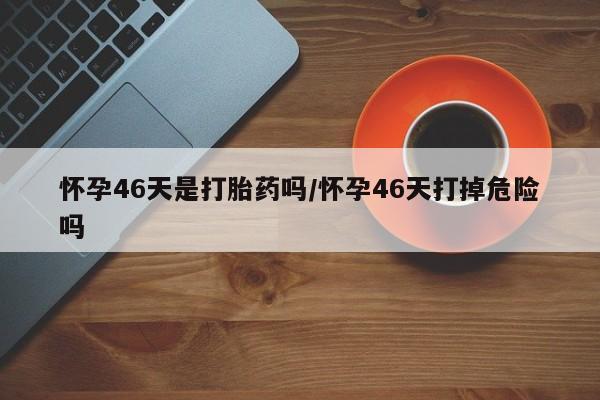 流产药联系方式怀孕46天是打胎药吗/怀孕46天打掉危险吗