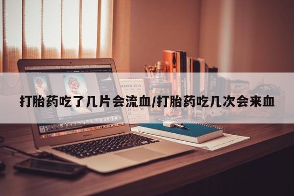 流产药联系方式打胎药吃了几片会流血/打胎药吃几次会来血