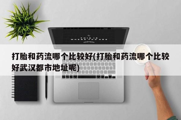 流产药联系方式打胎和药流哪个比较好(打胎和药流哪个比较好武汉都市地址呢)