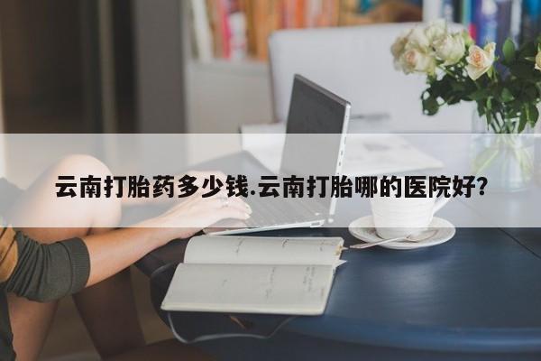 流产药联系方式云南打胎药多少钱.云南打胎哪的医院好？