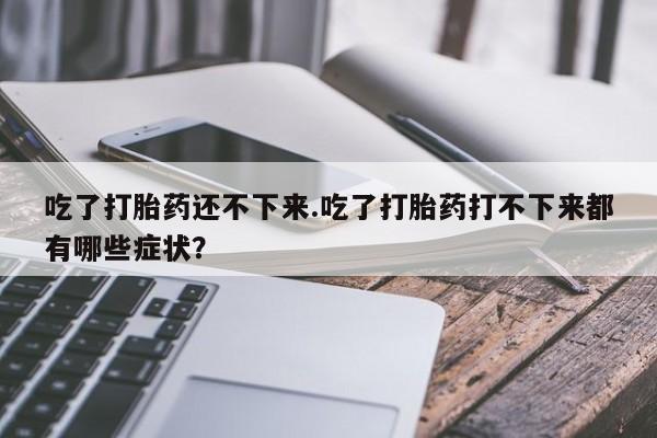 流产药联系方式吃了打胎药还不下来.吃了打胎药打不下来都有哪些症状？