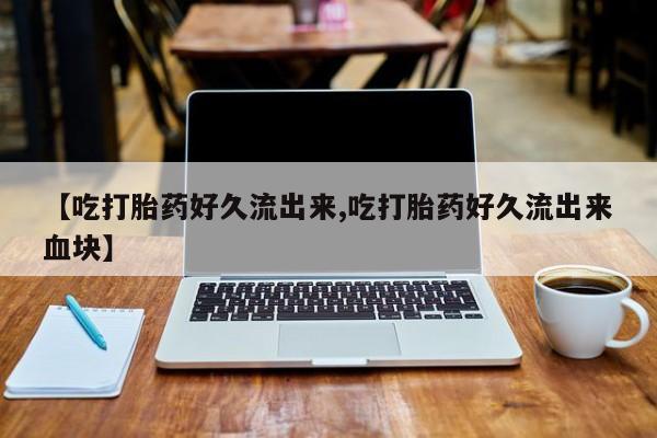 流产药联系方式【吃打胎药好久流出来,吃打胎药好久流出来血块】