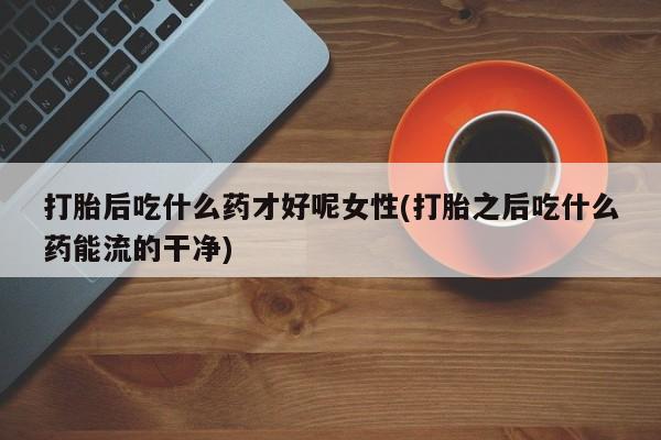 流产药联系方式打胎后吃什么药才好呢女性(打胎之后吃什么药能流的干净)