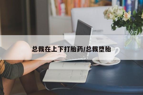 流产药联系方式总裁在上下打胎药/总裁堕胎