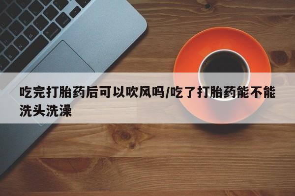 流产药联系方式吃完打胎药后可以吹风吗/吃了打胎药能不能洗头洗澡