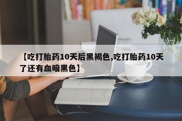 流产药联系方式【吃打胎药10天后黑褐色,吃打胎药10天了还有血暗黑色】