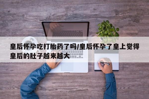 流产药联系方式皇后怀孕吃打胎药了吗/皇后怀孕了皇上觉得皇后的肚子越来越大